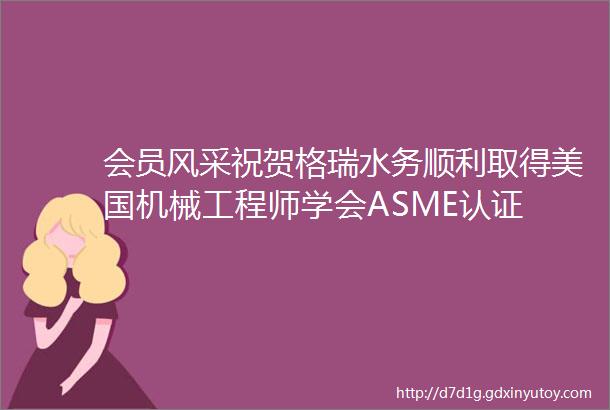 会员风采祝贺格瑞水务顺利取得美国机械工程师学会ASME认证