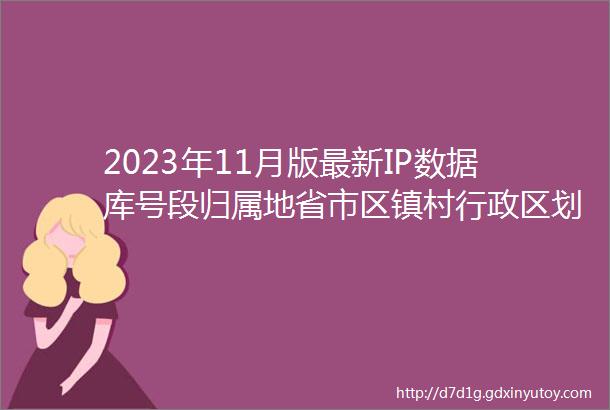 2023年11月版最新IP数据库号段归属地省市区镇村行政区划