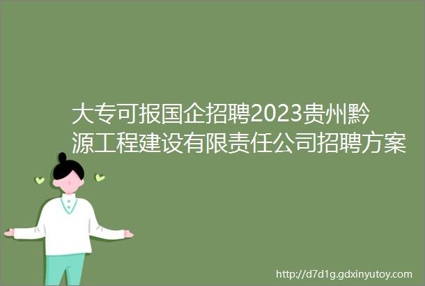 大专可报国企招聘2023贵州黔源工程建设有限责任公司招聘方案