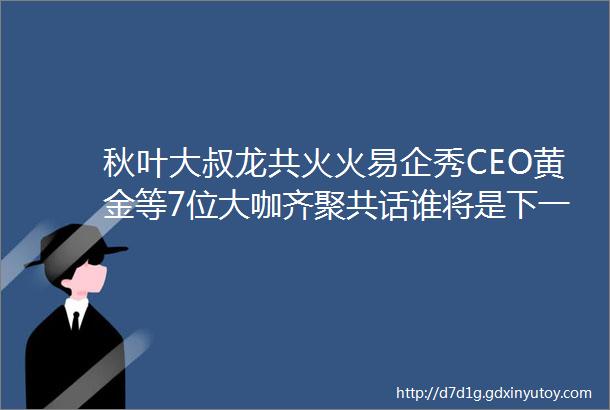 秋叶大叔龙共火火易企秀CEO黄金等7位大咖齐聚共话谁将是下一个流量之王