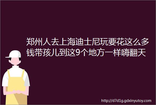 郑州人去上海迪士尼玩要花这么多钱带孩儿到这9个地方一样嗨翻天