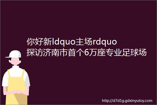 你好新ldquo主场rdquo探访济南市首个6万座专业足球场建设现场