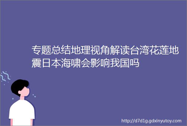 专题总结地理视角解读台湾花莲地震日本海啸会影响我国吗