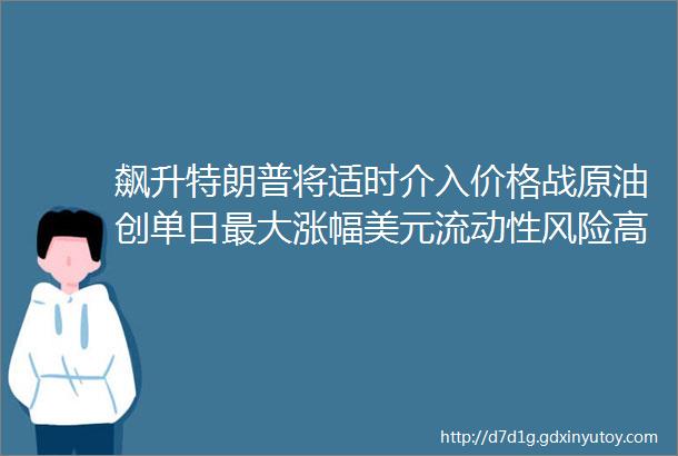 飙升特朗普将适时介入价格战原油创单日最大涨幅美元流动性风险高企金融危机前兆已现供需矛盾激化PA66日跌1000元