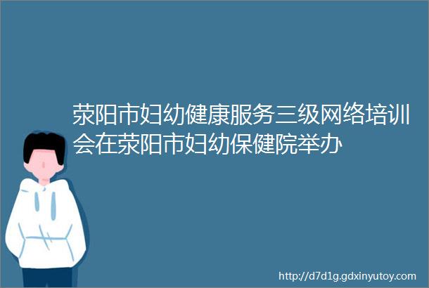 荥阳市妇幼健康服务三级网络培训会在荥阳市妇幼保健院举办