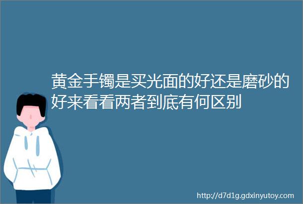 黄金手镯是买光面的好还是磨砂的好来看看两者到底有何区别