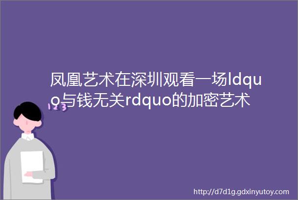 凤凰艺术在深圳观看一场ldquo与钱无关rdquo的加密艺术大展